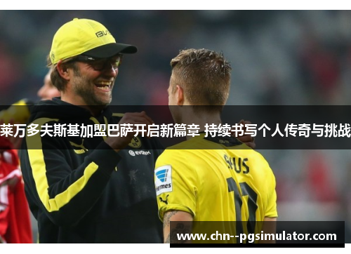 莱万多夫斯基加盟巴萨开启新篇章 持续书写个人传奇与挑战 莱万多夫斯基加盟巴萨开启新篇章 持续书写个人传奇与挑战