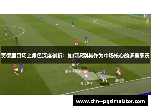 莫德里奇场上角色深度剖析：如何识别其作为中场核心的多重职责
