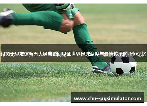绿茵无界友谊赛五大经典瞬间见证世界足球温度与激情传承的永恒记忆 绿茵无界友谊赛五大经典瞬间见证世界足球温度与激情传承的永恒记忆